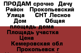 ПРОДАМ срочно  Дачу › Район ­ Прокопьевский › Улица ­ 6 СНТ Лесное › Дом ­ 228 › Общая площадь дома ­ 20 › Площадь участка ­ 6 › Цена ­ 370 000 - Кемеровская обл., Прокопьевск г. Недвижимость » Дома, коттеджи, дачи продажа   . Кемеровская обл.,Прокопьевск г.